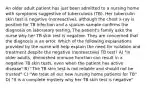 An older adult patient has just been admitted to a nursing home with symptoms suggestive of tuberculosis (TB). Her tuberculin skin test is negative (nonreactive), although the chest x-ray is positive for TB infection and a sputum sample confirms the diagnosis on laboratory testing. The patient's family asks the nurse why her TB skin test is negative. They are concerned that the diagnosis is an error. Which of the following explanations provided by the nurse will help explain the need for isolation and treatment despite the negative (nonreactive) TB test? A) "In older adults, diminished immune function can result in a negative TB skin tests, even when the patient has active disease" B) "The TB skin test is not reliable and should not be trusted" C) "We treat all our new nursing home patients for TB" D) "It is a complete mystery why her TB skin test is negative"