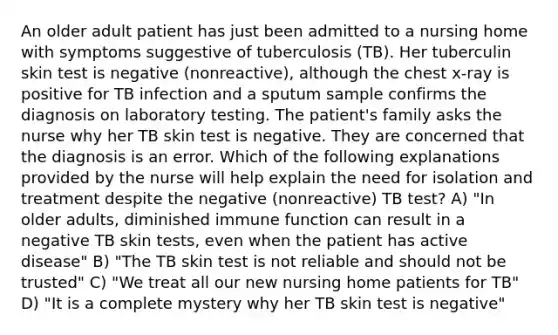 An older adult patient has just been admitted to a nursing home with symptoms suggestive of tuberculosis (TB). Her tuberculin skin test is negative (nonreactive), although the chest x-ray is positive for TB infection and a sputum sample confirms the diagnosis on laboratory testing. The patient's family asks the nurse why her TB skin test is negative. They are concerned that the diagnosis is an error. Which of the following explanations provided by the nurse will help explain the need for isolation and treatment despite the negative (nonreactive) TB test? A) "In older adults, diminished immune function can result in a negative TB skin tests, even when the patient has active disease" B) "The TB skin test is not reliable and should not be trusted" C) "We treat all our new nursing home patients for TB" D) "It is a complete mystery why her TB skin test is negative"