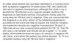 An older adult patient has just been admitted to a nursing home with symptoms suggestive of tuberculosis (TB). Her tuberculin skin test is negative (nonreactive), although the chest x-ray is positive for TB infection and a sputum sample confirms the diagnosis on laboratory testing. The patient's family asks the nurse why her TB skin test is negative. They are concerned that the diagnosis is an error. Which of the following explanations provided by the nurse will help to explain the need for isolation and treatment despite the negative (nonreactive) TB test? A. "We treat all our new nursing home patients for TB." B. "The TB skin test is not reliable and should not be trusted." C. "In older adults, diminished immune function can result in a negative TB skin tests, even when the patient has active disease." D. "It is a complete mystery why her TB skin test is negative."