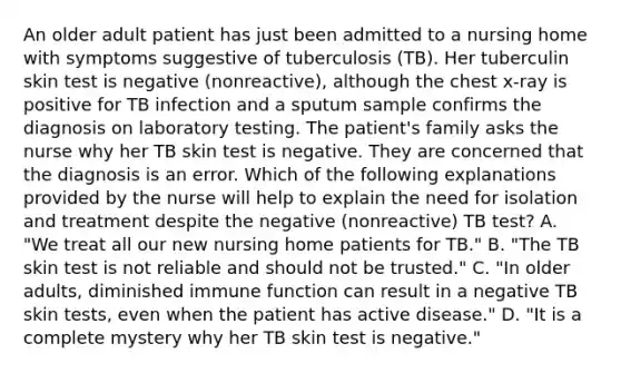 An older adult patient has just been admitted to a nursing home with symptoms suggestive of tuberculosis (TB). Her tuberculin skin test is negative (nonreactive), although the chest x-ray is positive for TB infection and a sputum sample confirms the diagnosis on laboratory testing. The patient's family asks the nurse why her TB skin test is negative. They are concerned that the diagnosis is an error. Which of the following explanations provided by the nurse will help to explain the need for isolation and treatment despite the negative (nonreactive) TB test? A. "We treat all our new nursing home patients for TB." B. "The TB skin test is not reliable and should not be trusted." C. "In older adults, diminished immune function can result in a negative TB skin tests, even when the patient has active disease." D. "It is a complete mystery why her TB skin test is negative."