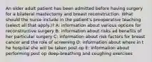 An older adult patient has been admitted before having surgery for a bilateral mastectomy and breast reconstruction. What should the nurse include in the patient's preoperative teaching (select all that apply.)? A: information about various options for reconstructive surgery B: information about risks ad benefits of her particular surgery C: information about risk factors for breast cancer and the role of screening D: information about where in t he hospital she will be taken post op E: information about performing post op deep-breathing and coughing exercises