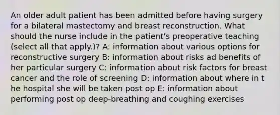 An older adult patient has been admitted before having surgery for a bilateral mastectomy and breast reconstruction. What should the nurse include in the patient's preoperative teaching (select all that apply.)? A: information about various options for reconstructive surgery B: information about risks ad benefits of her particular surgery C: information about risk factors for breast cancer and the role of screening D: information about where in t he hospital she will be taken post op E: information about performing post op deep-breathing and coughing exercises