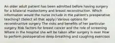 An older adult patient has been admitted before having surgery for a bilateral mastectomy and breast reconstruction. Which information would the nurse include in the patient's preoperative teaching? (Select all that apply.) Various options for reconstructive surgery The risks and benefits of her particular surgery Risk factors for breast cancer and the role of screening Where in the hospital she will be taken after surgery is over How to perform postoperative deep-breathing and coughing exercises