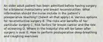 An older adult patient has been admitted before having surgery for a bilateral mastectomy and breast reconstruction. What information should the nurse include in the patient's preoperative teaching? (Select all that apply.) A. Various options for reconstructive surgery B. The risks and benefits of her particular surgery C. Risk factors for breast cancer and the role of screening D. Where in the hospital she will be taken after surgery is over E. How to perform postoperative deep-breathing and coughing exercises