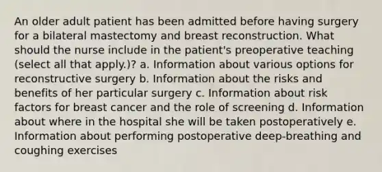 An older adult patient has been admitted before having surgery for a bilateral mastectomy and breast reconstruction. What should the nurse include in the patient's preoperative teaching (select all that apply.)? a. Information about various options for reconstructive surgery b. Information about the risks and benefits of her particular surgery c. Information about risk factors for breast cancer and the role of screening d. Information about where in the hospital she will be taken postoperatively e. Information about performing postoperative deep-breathing and coughing exercises