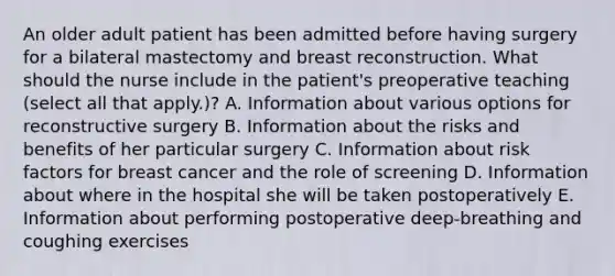 An older adult patient has been admitted before having surgery for a bilateral mastectomy and breast reconstruction. What should the nurse include in the patient's preoperative teaching (select all that apply.)? A. Information about various options for reconstructive surgery B. Information about the risks and benefits of her particular surgery C. Information about risk factors for breast cancer and the role of screening D. Information about where in the hospital she will be taken postoperatively E. Information about performing postoperative deep-breathing and coughing exercises