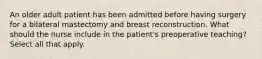 An older adult patient has been admitted before having surgery for a bilateral mastectomy and breast reconstruction. What should the nurse include in the patient's preoperative teaching? Select all that apply.