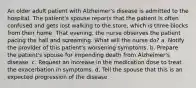 An older adult patient with Alzheimer's disease is admitted to the hospital. The patient's spouse reports that the patient is often confused and gets lost walking to the store, which is three blocks from their home. That evening, the nurse observes the patient pacing the hall and screaming. What will the nurse do? a. Notify the provider of this patient's worsening symptoms. b. Prepare the patient's spouse for impending death from Alzheimer's disease. c. Request an increase in the medication dose to treat the exacerbation in symptoms. d. Tell the spouse that this is an expected progression of the disease.