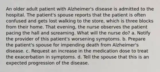 An older adult patient with Alzheimer's disease is admitted to the hospital. The patient's spouse reports that the patient is often confused and gets lost walking to the store, which is three blocks from their home. That evening, the nurse observes the patient pacing the hall and screaming. What will the nurse do? a. Notify the provider of this patient's worsening symptoms. b. Prepare the patient's spouse for impending death from Alzheimer's disease. c. Request an increase in the medication dose to treat the exacerbation in symptoms. d. Tell the spouse that this is an expected progression of the disease.