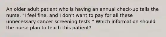 An older adult patient who is having an annual check-up tells the nurse, "I feel fine, and I don't want to pay for all these unnecessary cancer screening tests!" Which information should the nurse plan to teach this patient?