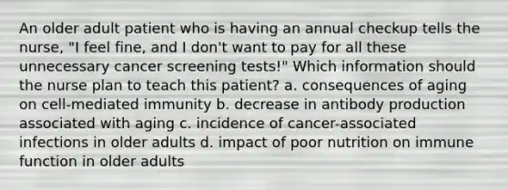 An older adult patient who is having an annual checkup tells the nurse, "I feel fine, and I don't want to pay for all these unnecessary cancer screening tests!" Which information should the nurse plan to teach this patient? a. consequences of aging on cell-mediated immunity b. decrease in antibody production associated with aging c. incidence of cancer-associated infections in older adults d. impact of poor nutrition on immune function in older adults