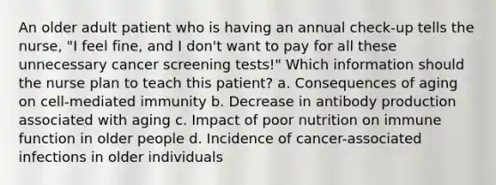 An older adult patient who is having an annual check-up tells the nurse, "I feel fine, and I don't want to pay for all these unnecessary cancer screening tests!" Which information should the nurse plan to teach this patient? a. Consequences of aging on cell-mediated immunity b. Decrease in antibody production associated with aging c. Impact of poor nutrition on immune function in older people d. Incidence of cancer-associated infections in older individuals