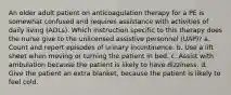 An older adult patient on anticoagulation therapy for a PE is somewhat confused and requires assistance with activities of daily living (ADLs). Which instruction specific to this therapy does the nurse give to the unlicensed assistive personnel (UAP)? a. Count and report episodes of urinary incontinence. b. Use a lift sheet when moving or turning the patient in bed. c. Assist with ambulation because the patient is likely to have dizziness. d. Give the patient an extra blanket, because the patient is likely to feel cold.