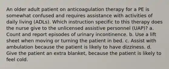 An older adult patient on anticoagulation therapy for a PE is somewhat confused and requires assistance with activities of daily living (ADLs). Which instruction specific to this therapy does the nurse give to the unlicensed assistive personnel (UAP)? a. Count and report episodes of urinary incontinence. b. Use a lift sheet when moving or turning the patient in bed. c. Assist with ambulation because the patient is likely to have dizziness. d. Give the patient an extra blanket, because the patient is likely to feel cold.