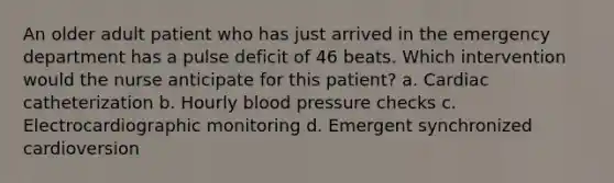 An older adult patient who has just arrived in the emergency department has a pulse deficit of 46 beats. Which intervention would the nurse anticipate for this patient? a. Cardiac catheterization b. Hourly blood pressure checks c. Electrocardiographic monitoring d. Emergent synchronized cardioversion