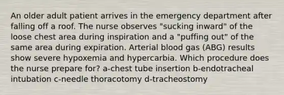 An older adult patient arrives in the emergency department after falling off a roof. The nurse observes "sucking inward" of the loose chest area during inspiration and a "puffing out" of the same area during expiration. Arterial blood gas (ABG) results show severe hypoxemia and hypercarbia. Which procedure does the nurse prepare for? a-chest tube insertion b-endotracheal intubation c-needle thoracotomy d-tracheostomy