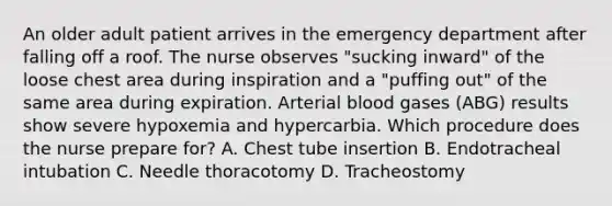 An older adult patient arrives in the emergency department after falling off a roof. The nurse observes "sucking inward" of the loose chest area during inspiration and a "puffing out" of the same area during expiration. Arterial blood gases (ABG) results show severe hypoxemia and hypercarbia. Which procedure does the nurse prepare for? A. Chest tube insertion B. Endotracheal intubation C. Needle thoracotomy D. Tracheostomy