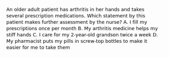 An older adult patient has arthritis in her hands and takes several prescription medications. Which statement by this patient makes further assessment by the nurse? A. I fill my prescriptions once per month B. My arthritis medicine helps my stiff hands C. I care for my 2-year-old grandson twice a week D. My pharmacist puts my pills in screw-top bottles to make it easier for me to take them