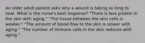 An older adult patient asks why a wound is taking so long to heal. What is the nurse's best response? "There is less protein in the skin with aging." "The tissue between the skin cells is weaker." "The amount of blood flow to the skin is slower with aging." "The number of immune cells in the skin reduces with aging."