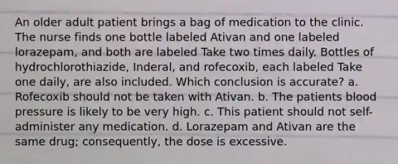 An older adult patient brings a bag of medication to the clinic. The nurse finds one bottle labeled Ativan and one labeled lorazepam, and both are labeled Take two times daily. Bottles of hydrochlorothiazide, Inderal, and rofecoxib, each labeled Take one daily, are also included. Which conclusion is accurate? a. Rofecoxib should not be taken with Ativan. b. The patients blood pressure is likely to be very high. c. This patient should not self-administer any medication. d. Lorazepam and Ativan are the same drug; consequently, the dose is excessive.