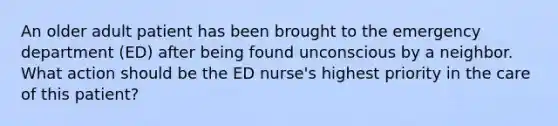 An older adult patient has been brought to the emergency department (ED) after being found unconscious by a neighbor. What action should be the ED nurse's highest priority in the care of this patient?