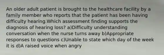 An older adult patient is brought to the healthcare facility by a family member who reports that the patient has been having difficulty hearing.Which assessment finding supports the diagnosis of hearing loss? a)Difficulty understanding conversation when the nurse turns away b)Appropriate responses to questions c)Unable to state which day of the week it is d)A raised voice when angry