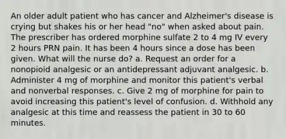 An older adult patient who has cancer and Alzheimer's disease is crying but shakes his or her head "no" when asked about pain. The prescriber has ordered morphine sulfate 2 to 4 mg IV every 2 hours PRN pain. It has been 4 hours since a dose has been given. What will the nurse do? a. Request an order for a nonopioid analgesic or an antidepressant adjuvant analgesic. b. Administer 4 mg of morphine and monitor this patient's verbal and nonverbal responses. c. Give 2 mg of morphine for pain to avoid increasing this patient's level of confusion. d. Withhold any analgesic at this time and reassess the patient in 30 to 60 minutes.