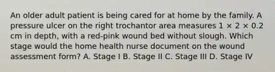 An older adult patient is being cared for at home by the family. A pressure ulcer on the right trochantor area measures 1 × 2 × 0.2 cm in depth, with a red-pink wound bed without slough. Which stage would the home health nurse document on the wound assessment form? A. Stage I B. Stage II C. Stage III D. Stage IV