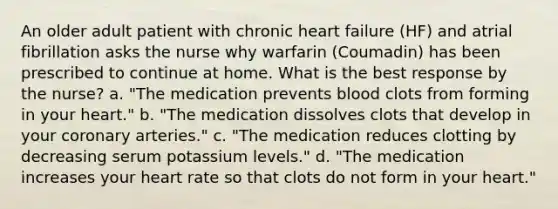 An older adult patient with chronic heart failure (HF) and atrial fibrillation asks the nurse why warfarin (Coumadin) has been prescribed to continue at home. What is the best response by the nurse? a. "The medication prevents blood clots from forming in your heart." b. "The medication dissolves clots that develop in your coronary arteries." c. "The medication reduces clotting by decreasing serum potassium levels." d. "The medication increases your heart rate so that clots do not form in your heart."