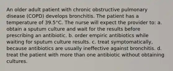 An older adult patient with chronic obstructive pulmonary disease (COPD) develops bronchitis. The patient has a temperature of 39.5°C. The nurse will expect the provider to: a. obtain a sputum culture and wait for the results before prescribing an antibiotic. b. order empiric antibiotics while waiting for sputum culture results. c. treat symptomatically, because antibiotics are usually ineffective against bronchitis. d. treat the patient with more than one antibiotic without obtaining cultures.