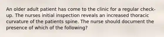 An older adult patient has come to the clinic for a regular check-up. The nurses initial inspection reveals an increased thoracic curvature of the patients spine. The nurse should document the presence of which of the following?