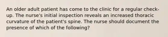 An older adult patient has come to the clinic for a regular check-up. The nurse's initial inspection reveals an increased thoracic curvature of the patient's spine. The nurse should document the presence of which of the following?