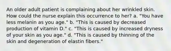 An older adult patient is complaining about her wrinkled skin. How could the nurse explain this occurrence to her? a. "You have less melanin as you age." b. "This is caused by decreased production of vitamin D." c. "This is caused by increased dryness of your skin as you age." d. "This is caused by thinning of the skin and degeneration of elastin fibers."