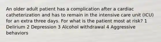 An older adult patient has a complication after a cardiac catheterization and has to remain in the intensive care unit (ICU) for an extra three days. For what is the patient most at risk? 1 Delirium 2 Depression 3 Alcohol withdrawal 4 Aggressive behaviors