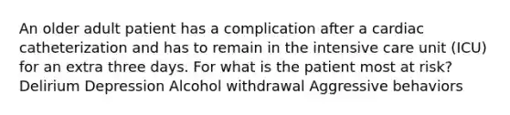 An older adult patient has a complication after a cardiac catheterization and has to remain in the intensive care unit (ICU) for an extra three days. For what is the patient most at risk? Delirium Depression Alcohol withdrawal Aggressive behaviors