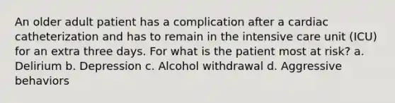 An older adult patient has a complication after a cardiac catheterization and has to remain in the intensive care unit (ICU) for an extra three days. For what is the patient most at risk? a. Delirium b. Depression c. Alcohol withdrawal d. Aggressive behaviors