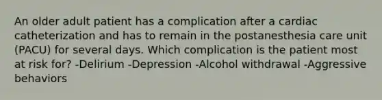 An older adult patient has a complication after a cardiac catheterization and has to remain in the postanesthesia care unit (PACU) for several days. Which complication is the patient most at risk for? -Delirium -Depression -Alcohol withdrawal -Aggressive behaviors