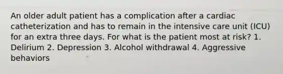 An older adult patient has a complication after a cardiac catheterization and has to remain in the intensive care unit (ICU) for an extra three days. For what is the patient most at risk? 1. Delirium 2. Depression 3. Alcohol withdrawal 4. Aggressive behaviors