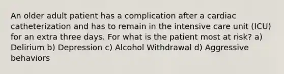 An older adult patient has a complication after a cardiac catheterization and has to remain in the intensive care unit (ICU) for an extra three days. For what is the patient most at risk? a) Delirium b) Depression c) Alcohol Withdrawal d) Aggressive behaviors