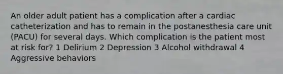 An older adult patient has a complication after a cardiac catheterization and has to remain in the postanesthesia care unit (PACU) for several days. Which complication is the patient most at risk for? 1 Delirium 2 Depression 3 Alcohol withdrawal 4 Aggressive behaviors