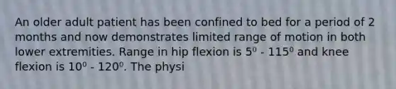 An older adult patient has been confined to bed for a period of 2 months and now demonstrates limited range of motion in both lower extremities. Range in hip flexion is 5⁰ - 115⁰ and knee flexion is 10⁰ - 120⁰. The physi