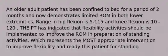 An older adult patient has been confined to bed for a period of 2 months and now demonstrates limited ROM in both lower extremities. Range in hip flexion is 5-115 and knee flexion is 10 - 120 . THE PT has indicated that flexibility activities should be implemented to improve the ROM in preparation of standing activities. Which represents the MOST appropriate intervention to improve flexibility and ready this patient for standing