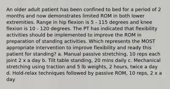 An older adult patient has been confined to bed for a period of 2 months and now demonstrates limited ROM in both lower extremities. Range in hip flexion is 5 - 115 degrees and knee flexion is 10 - 120 degrees. The PT has indicated that flexibility activities should be implemented to improve the ROM in preparation of standing activities. Which represents the MOST appropriate intervention to improve flexibility and ready this patient for standing? a. Manual passive stretching, 10 reps each joint 2 x a day b. Tilt table standing, 20 mins daily c. Mechanical stretching using traction and 5 lb weights, 2 hours, twice a day d. Hold-relax techniques followed by passive ROM, 10 reps, 2 x a day