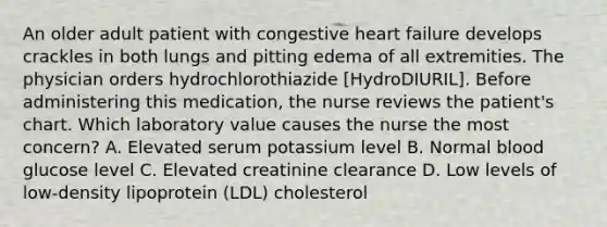 An older adult patient with congestive heart failure develops crackles in both lungs and pitting edema of all extremities. The physician orders hydrochlorothiazide [HydroDIURIL]. Before administering this medication, the nurse reviews the patient's chart. Which laboratory value causes the nurse the most concern? A. Elevated serum potassium level B. Normal blood glucose level C. Elevated creatinine clearance D. Low levels of low-density lipoprotein (LDL) cholesterol