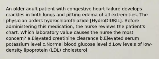 An older adult patient with congestive heart failure develops crackles in both lungs and pitting edema of all extremities. The physician orders hydrochlorothiazide [HydroDIURIL]. Before administering this medication, the nurse reviews the patient's chart. Which laboratory value causes the nurse the most concern? a.Elevated creatinine clearance b.Elevated serum potassium level c.Normal blood glucose level d.Low levels of low-density lipoprotein (LDL) cholesterol