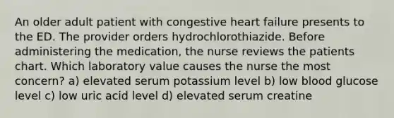 An older adult patient with congestive heart failure presents to the ED. The provider orders hydrochlorothiazide. Before administering the medication, the nurse reviews the patients chart. Which laboratory value causes the nurse the most concern? a) elevated serum potassium level b) low blood glucose level c) low uric acid level d) elevated serum creatine