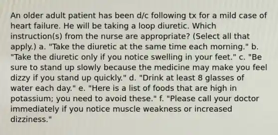 An older adult patient has been d/c following tx for a mild case of heart failure. He will be taking a loop diuretic. Which instruction(s) from the nurse are appropriate? (Select all that apply.) a. "Take the diuretic at the same time each morning." b. "Take the diuretic only if you notice swelling in your feet." c. "Be sure to stand up slowly because the medicine may make you feel dizzy if you stand up quickly." d. "Drink at least 8 glasses of water each day." e. "Here is a list of foods that are high in potassium; you need to avoid these." f. "Please call your doctor immediately if you notice muscle weakness or increased dizziness."