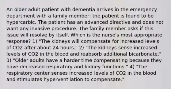 An older adult patient with dementia arrives in the emergency department with a family member; the patient is found to be hypercarbic. The patient has an advanced directive and does not want any invasive procedure. The family member asks if this issue will resolve by itself. Which is the nurse's most appropriate response? 1) "The kidneys will compensate for increased levels of CO2 after about 24 hours." 2) "The kidneys sense increased levels of CO2 in the blood and reabsorb additional bicarbonate." 3) "Older adults have a harder time compensating because they have decreased respiratory and kidney functions." 4) "The respiratory center senses increased levels of CO2 in the blood and stimulates hyperventilation to compensate."