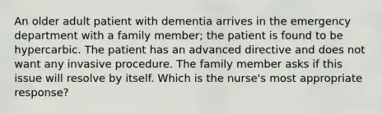 An older adult patient with dementia arrives in the emergency department with a family member; the patient is found to be hypercarbic. The patient has an advanced directive and does not want any invasive procedure. The family member asks if this issue will resolve by itself. Which is the nurse's most appropriate response?