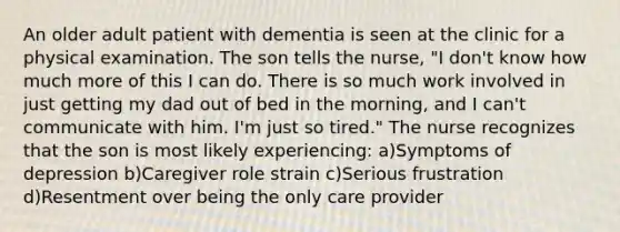 An older adult patient with dementia is seen at the clinic for a physical examination. The son tells the nurse, "I don't know how much more of this I can do. There is so much work involved in just getting my dad out of bed in the morning, and I can't communicate with him. I'm just so tired." The nurse recognizes that the son is most likely experiencing: a)Symptoms of depression b)Caregiver role strain c)Serious frustration d)Resentment over being the only care provider